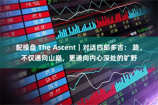 配操盘 The Ascent｜对话四郎多吉： 路，不仅通向山巅，更通向内心深处的旷野