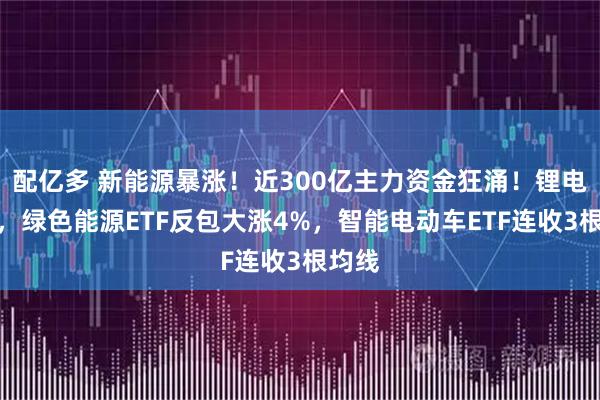 配亿多 新能源暴涨！近300亿主力资金狂涌！锂电走强，绿色能源ETF反包大涨4%，智能电动车ETF连收3根均线