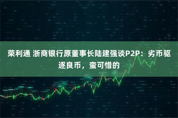 荣利通 浙商银行原董事长陆建强谈P2P：劣币驱逐良币，蛮可惜的