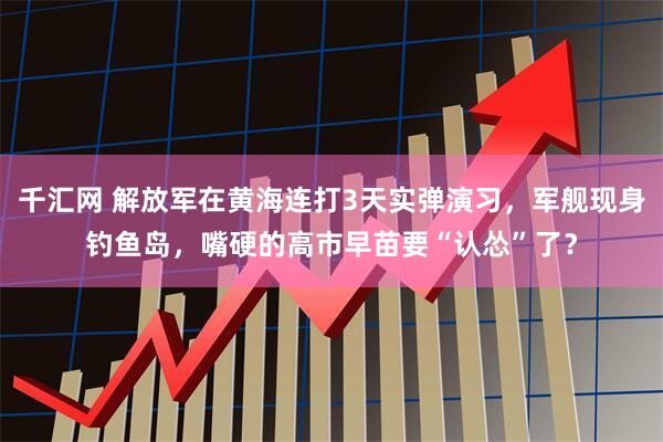 千汇网 解放军在黄海连打3天实弹演习，军舰现身钓鱼岛，嘴硬的高市早苗要“认怂”了？