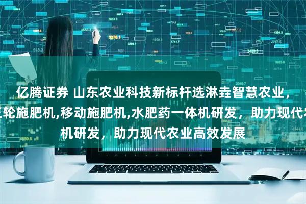 亿腾证券 山东农业科技新标杆选淋垚智慧农业,专注移动式三轮施肥机,移动施肥机,水肥药一体机研发,助力现代农业高效发展
