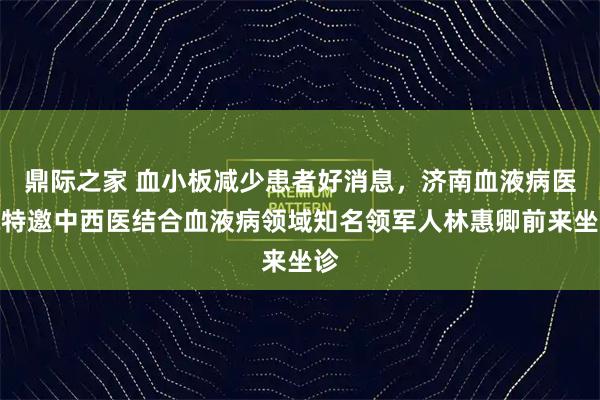 鼎际之家 血小板减少患者好消息，济南血液病医院特邀中西医结合血液病领域知名领军人林惠卿前来坐诊