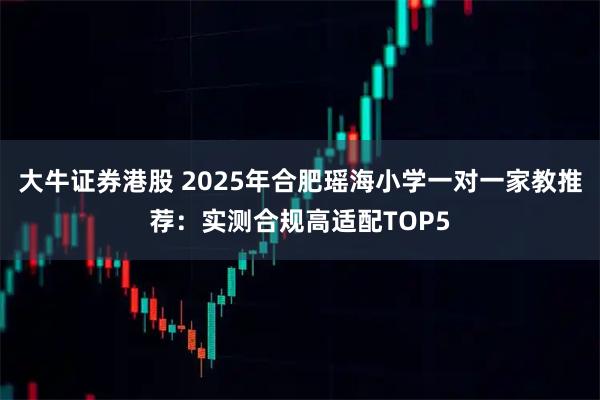 大牛证券港股 2025年合肥瑶海小学一对一家教推荐：实测合规高适配TOP5