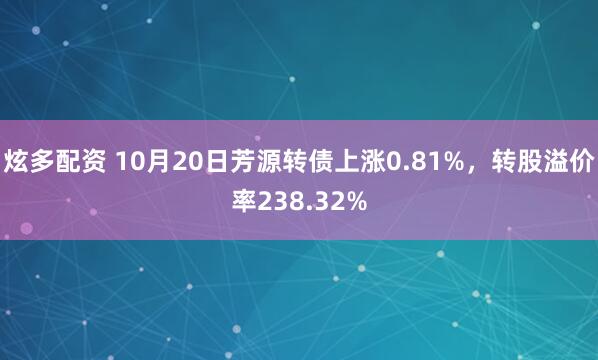 炫多配资 10月20日芳源转债上涨0.81%，转股溢价率238.32%