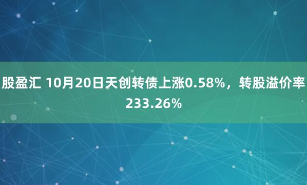 股盈汇 10月20日天创转债上涨0.58%，转股溢价率233.26%