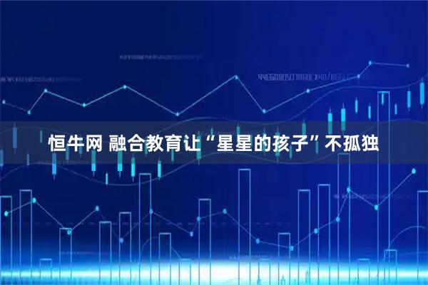 恒牛网 融合教育让“星星的孩子”不孤独