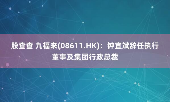股查查 九福来(08611.HK)：钟宜斌辞任执行董事及集团行政总裁