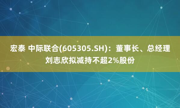 宏泰 中际联合(605305.SH)：董事长、总经理刘志欣拟减持不超2%股份