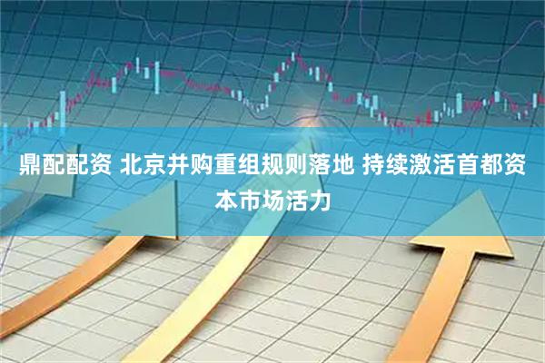 鼎配配资 北京并购重组规则落地 持续激活首都资本市场活力