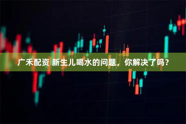 广禾配资 新生儿喝水的问题,你解决了吗?