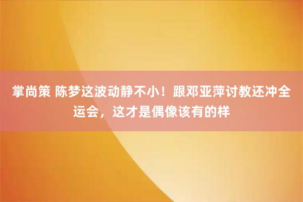 掌尚策 陈梦这波动静不小!跟邓亚萍讨教还冲全运会,这才是偶像该有的样