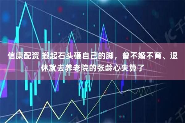 信康配资 搬起石头砸自己的脚，曾不婚不育、退休就去养老院的张龄心失算了