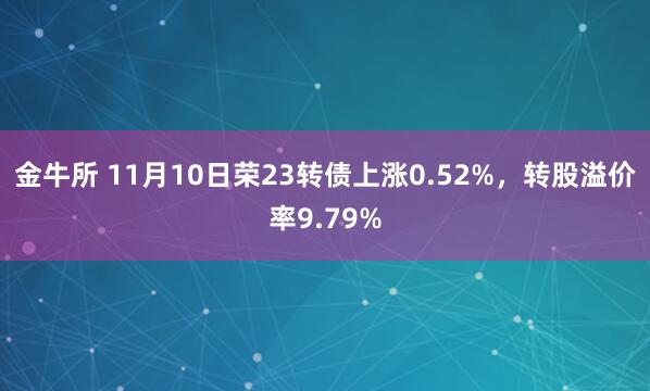 金牛所 11月10日荣23转债上涨0.52%，转股溢价率9.79%