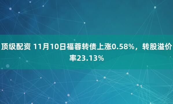 顶级配资 11月10日福蓉转债上涨0.58%，转股溢价率23.13%