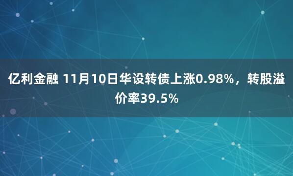 亿利金融 11月10日华设转债上涨0.98%，转股溢价率39.5%