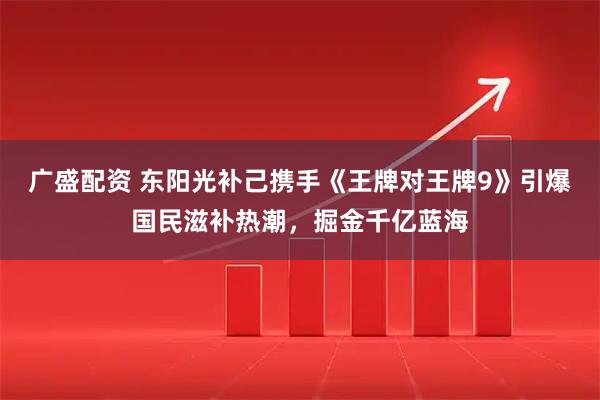 广盛配资 东阳光补己携手《王牌对王牌9》引爆国民滋补热潮，掘金千亿蓝海