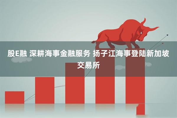 股E融 深耕海事金融服务 扬子江海事登陆新加坡交易所