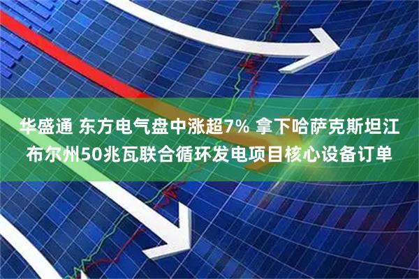 华盛通 东方电气盘中涨超7% 拿下哈萨克斯坦江布尔州50兆瓦联合循环发电项目核心设备订单