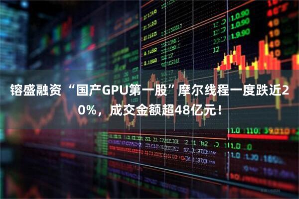 镕盛融资 “国产GPU第一股”摩尔线程一度跌近20%，成交金额超48亿元！