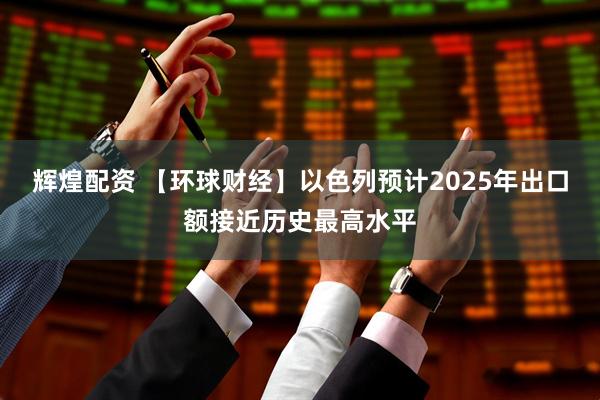 辉煌配资 【环球财经】以色列预计2025年出口额接近历史最高水平