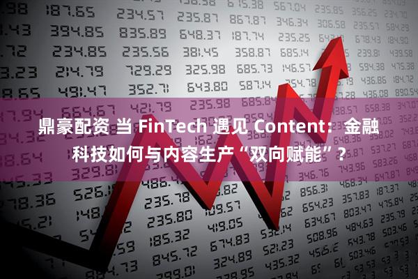鼎豪配资 当 FinTech 遇见 Content:金融科技如何与内容生产“双向赋能”?