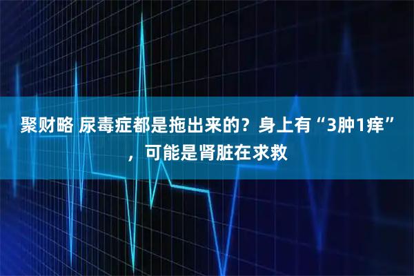 聚财略 尿毒症都是拖出来的?身上有“3肿1痒”,可能是肾脏在求救