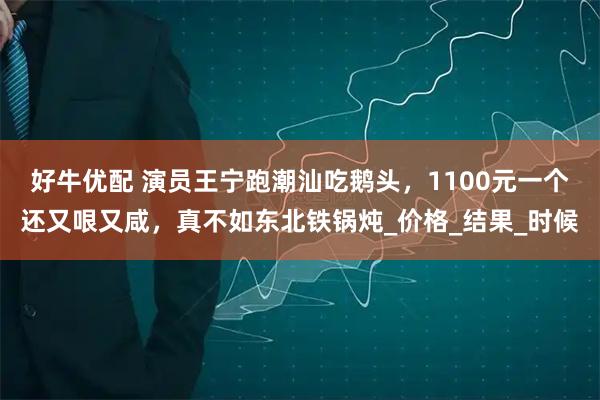 好牛优配 演员王宁跑潮汕吃鹅头，1100元一个还又哏又咸，真不如东北铁锅炖_价格_结果_时候