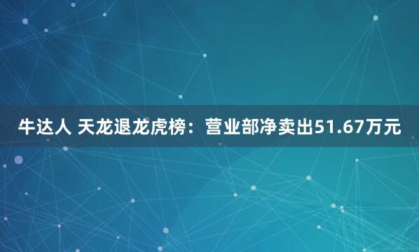 牛达人 天龙退龙虎榜:营业部净卖出51.67万元