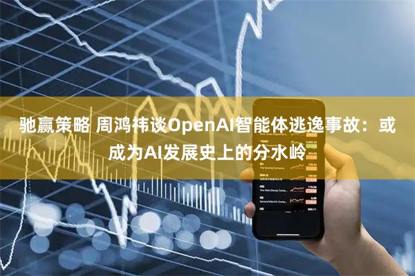 驰赢策略 周鸿祎谈OpenAI智能体逃逸事故：或成为AI发展史上的分水岭