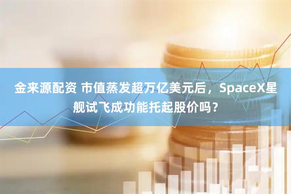 金来源配资 市值蒸发超万亿美元后，SpaceX星舰试飞成功能托起股价吗？
