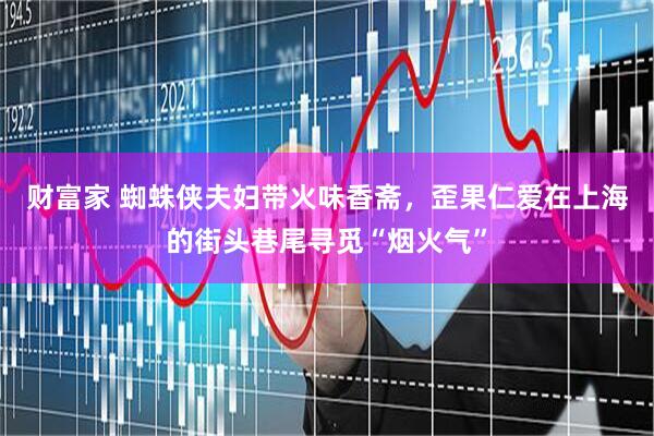 财富家 蜘蛛侠夫妇带火味香斋，歪果仁爱在上海的街头巷尾寻觅“烟火气”