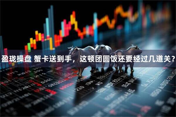 盈珑操盘 蟹卡送到手，这顿团圆饭还要经过几道关？